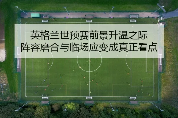 英格兰世预赛前景升温之际 阵容磨合与临场应变成真正看点